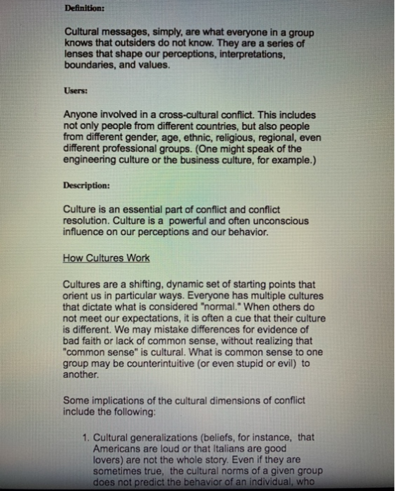 Cultural messages, simply, are what everyone in a group knows that outsiders do not know. They are a series of lenses that shape our perceptions, interpretations, boundaries, and values. Users: Anyone involved in a cross-cultural conflict. This includes not only people from different countries, but also people from different gender, age, ethnic, religious, regional, even different professional groups. (One might speak of the engineering culture or the business culture, for example.) Description: Culture is an essential part of conflict and conflict resolution. Culture is a powerful and often unconscious influence on our perceptions and our behavior. How Cultures Work Cultures are a shifting, dynamic set of starting points that orient us in particular ways. Everyone has multiple cultures that dictate what is considered normal. When others do not meet our expectations, it is often a cue that their culture is different. We may mistake differences for evidence of bad faith or lack of common sense, without realizing that common sense is cultural. What is common sense to one group may be counterintuitive (or even stupid or evil) to another Some implications of the cultural dimensions of conflict include the following: 1. Cultural generalizations (beliefs, for instance, that Americans are loud or that Italians are good lovers) are not the whole story. Even if they are sometimes true, the cultural norms of a given group does not predict the behavior of an individual, who