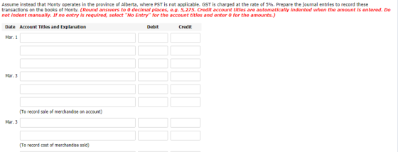 Assume instead that Monty operates in the province of Alberta, where PST is not applicable, GST is charged at the rate of 5%. Prepare the journal entries to record these transactions on the books of Monty. (Round answers to 0 decimal places, e.g. 5,275. Credit account titles are automatically indented when the amount is entered. Do not indent manually. If no entry is required, select No Entry for the account titles and enter O for the amounts.) Date Account Titles and Explanation Debit Credit Mar. 1 Mar. 3 (To record sale of merchandise on account) Mar. 3 (To record cost of merchandise sold)