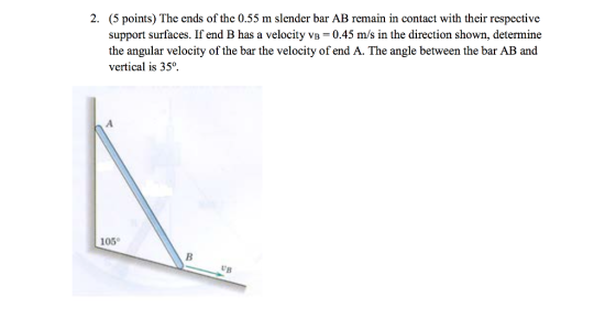 (5 points) The ends of the 0.55 m slender bar AB remain in contact with their respective support surfaces. If end B has a velocity VB = 0.45 m/s in the direction shown, determine the angular velocity of the bar the velocity of end A. The angle between the bar AB and vertical is 35°. 2. 105° UB