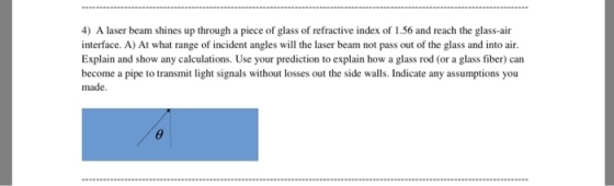 4) A laser beam shines up through a piece of glass of refractive index of 1.56 and reach the glass-air interface. A) At what range of incident angles will the laser beam not pass out of the glass and into air. Explain and show any calculations. Use your prediction to explain how a glass rod (or a glass fiber) can become a pipe to transmit light signals without losses out the side walls. Indicate any assumptions you made.