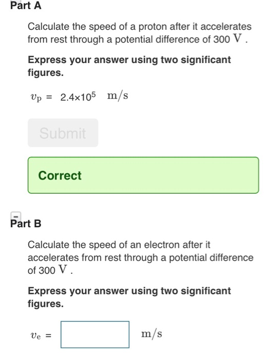 Part A Calculate the speed of a proton after it accelerates from rest through a potential difference of 300 V Express your answer using two significant figures. Up 2.4x105 m/s Submit Correct Part B Calculate the speed of an electron after it accelerates from rest through a potential difference of 300 V Express your answer using two significant figures. m/s