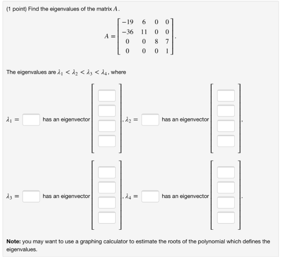 (1 point) Find the eigenvalues of the matrix A . -19 6 0 0 -36 11 0 0 A= The eigenvalues are λ| < λ2 < λ3 < λ4, where has an eigenvector 12 has an eigenvector has an eigenvector 4 has an eigenvector Note: you may want to use a graphing calculator to estimate the roots of the polynomial which defines the eigenvalues