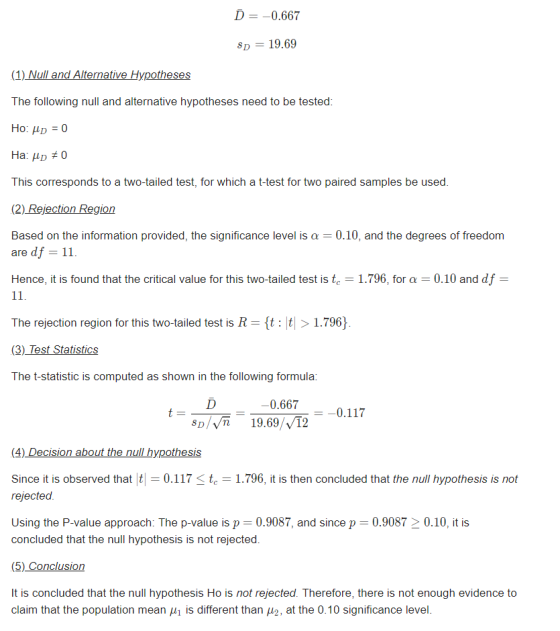 D -0.667 D19.69 (1) Null and Alternative Hypotheses The following null and alternative hypotheses need to be tested This corresponds to a two-tailed test, for which a t-test for two paired samples be used (2) Rejection Region Based on the information provided, the significance level is 0.10, and the degrees of freedom are df 11 Hence, it is found that the critical value for this two-tailed test is tc-1.796, for α 0.10 and df The rejection region for this two-tailed test is R-{t: |t > 1.796) (3)_Test Statistics The t-statistic is computed as shown in the following formula 0.667 0.117 Sp/VT 19.69/vT2 Since it is observed that0.117 1.796, it is then concluded that the null hypothesis is not rejected Using the P-value approach: The p-value is p 0.9087, and since p-0.9087 > 0.10, it is concluded that the null hypothesis is not rejected (5) Conclusion It is concluded that the null hypothesis Ho is not rejected. Therefore, there is not enough evidence to claim that the population mean μ| is different than μ2, at the 0.10 significance level