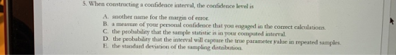 5. When constructing a confidence interval, the confidence level is A. another name for the margin of error. B. a measure of your personal confidence that you engaged in the correct calculations. C. the probability that the sample statistic is in your computed interval D. the probability that the interval will capture the true parameter value in repeated sa E. the standard deviation of the sampling distribution mples.