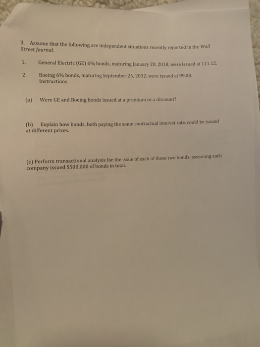 3. Assume that the following are independent situations recently reported in Street Journal. the Wall General Electric (GE) 6% bonds, maturing lanuary 28, 2018, were issued at 111.12. 2, Boeing 6% bonds, maturing September 24, 2032, were issued at 99.08. Instructions (a) Were GE and Boeing bonds issued at a premium or a discount? (b) Explain how bonds, both paying the same contractual interest rate, could be issued at different prices (c) Perform transactional analysis for the issue of each of these two bonds, assuming each company issued $500,000 of bonds in total.