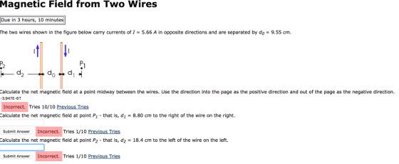 Magnetic Field from Two Wires Due in 3 hours, 10 minutes The two wires shown in the figure below carry currents of I-5.66 A in opposite directions and are separated by do-9.55 cm d. 2 Calculate the net magnetic field at a point midway between the wires. Use the direction into the page as the positive direction and out of the page as the negative direction. 3.947E-6T Incorrect. Tries 10/10 Previous Tries Calculate the net magnetic field at point P1-that is, d1 = 8.80 cm to the right of the wire on the right. Submit Answer Incorrect. Tries 1/10 Previous Tries Calculate the net magnetic field at point P2-that is, d2 = 18.4 cm to the left of the wire on the left. Submit Answer Incorrect. Tries 1/10 Previous Tries