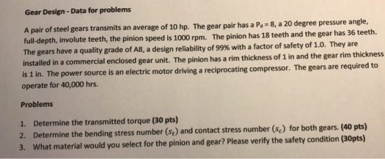 Gear Design- Data for problems A pair of steel full-depth, involute teeth, the pinion speed is 1000 rpm. The pinion has 18 teeth and the gear has 36 teeth. The gears have a quality grade of A8, a design reliability of 99% with a factor of safety of 1.0. They are installed in a commercial enclosed gear unit. The pinion has a rim thick gears transmits an average of 10 hp. The gear pair has a P 8, a 20 degree pressure angle, ness of 1 in and the gear rim thickness power source is an electric motor driving a reciprocating compressor. The gears are required to operate for 40,000 hrs. Problems 1. Determine the transmitted torque (30 pts) 2. Determine the bending stress number (se) and contact stress number (se) for both gears. (40 pts) 3. What material would you select for the pinion and gear? Please verify the safety condition (30pts)