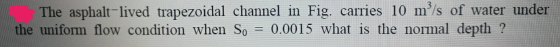 The asphalt-lived trapezoidal channel in Fig. carries 10 m/s of water under the uniform flow condition when So 0.0015 what is