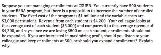 Suppose you are managing enrollments at CSUEB. You currently have 500 students in your BSBA program, but there is a proposition to increase the number of enrolled students. The fixed cost of the program is $1 million and the variable costs are $3,000 per student. Revenue from each student is $4,200. Your colleague looks at the average cost of each student ($5,000) and compares it to the average revenue of $4,200, and says since we are losing $800 on each student, enrollments should not be expanded. If you are interested in maximizing profit, should you listen to your colleague and keep enrollments at 500, or should you expand enrollments? Explain why.