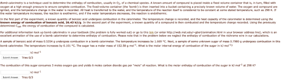 Bomb calorimetry is a technique used to determine the enthalpy of combustion, usually in O2, of a chemical species. A known amount of compound is placed inside a fixed volume container that is, in turn, filled with oxygen at a high enough pressure to ensure complete combustion. The fixed-volume container (the bomb) is then inserted into a bucket containing a precisely known volume of water. The oxygen and compound are ignited, and the temperature change in the water is recorded. All heat is transferred to the water, and the temperature of the reaction itself is considered to be constant at some stated temperature, such as 298 K. If the water temperature increases, the reaction is exothermic, and if the water temperature decreases, the reaction is endothermic. en the wotis exothermc In the first part of the experiment, a known quantity of benzoic acid undergoes combustion in the calorimeter. The temperature change is recorded, and the heat capacity of the calorimeter is determined using the known energy of combustion of benzoic acid, 26.43 kJ/g. In the second part of the experiment, a known quantity of a compound is then combusted and the temperature change recorded. Using the previously determined Ccal, the energy of combustion of the compound is calculated. For additional information look up bomb calorimetry in your textbook (the problem is fully worked out) or go to this link (or enter http://web.mst.edu/gbert/animation.html in your browser address line), which is an excellent animation of the use of a bomb calorimeter to determine enthalpy of combustion. Please note that in the problem below we neglect the enthalpy of combustion of the nichrome wire in our calculations. A sample of benzoic acid of mass 0.5354 g undergoes combustion in a bomb calorimeter. The temperature increases by 1.669 °C. Next, a sample of some unknown sugar of mass 0.7980 g undergoes combustion in this bomb calorimeter. The temperature increases by 0.101 °C. The sugar has a molar mass of 152.58 g mol1. What is the molar internal energy of combustion of the sugar in kJ mol? kJ mol- Submit Answer Tries 0/3 The combustion of this sugar consumes 3 moles oxygen gas and yields 6 moles carbon dioxide gas per mole of reaction. What is the molar enthalpy of combustion of the sugar in kJ mol1 at 298 K? k) mol-1 Submit Answer Tries 0/3