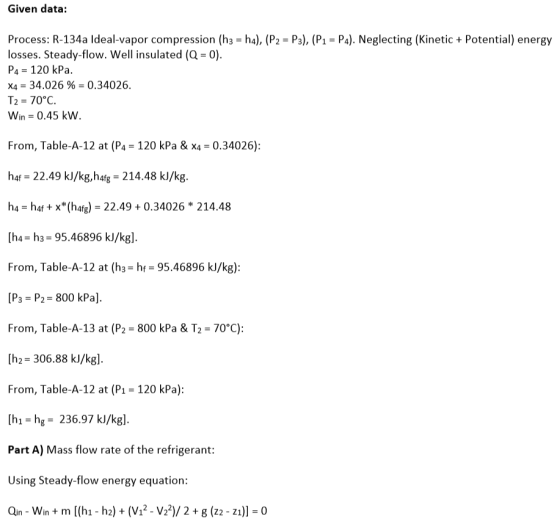 Given data: Process: R-134a Ideal-vapor compression (h3-ha), (P2 losses. Steady-flow. Well insulated (Q = 0). P4 120 kPa. X4-34.026 %-0.34026. Tz = 70°C. Win = 0.45 kW Ps), (P-P). Neglecting (Kinetic+ Potential) energy From, Table-A-12 at (P4 120 kPa & x40.34026): haf = 22.49 k/kg,h4fg = 214.48 kJ/kg. h4-haf + X*(haf)-22.49 + 0.34026 * 214.48 [h42 h3 = 95.46896 kJ/kg]. From, Table-A-12 at (hs = hf = 95.46896 kJ/kg): [P3 = P2= 800 kPa]. From, Table-A-13 at (P2-800 kPa & T2-70°C): [h2- 306.88 k/kgl. From, Table-A-12 at (P1 = 120 kPa): [h1- hg 236.97 kl/kg. Part A) Mass flow rate of the refrigerant: Using Steady-flow energy equation: Qn-Win + ml(hi-h2) + (V12-V22)/ 2 + g (n-n))-0