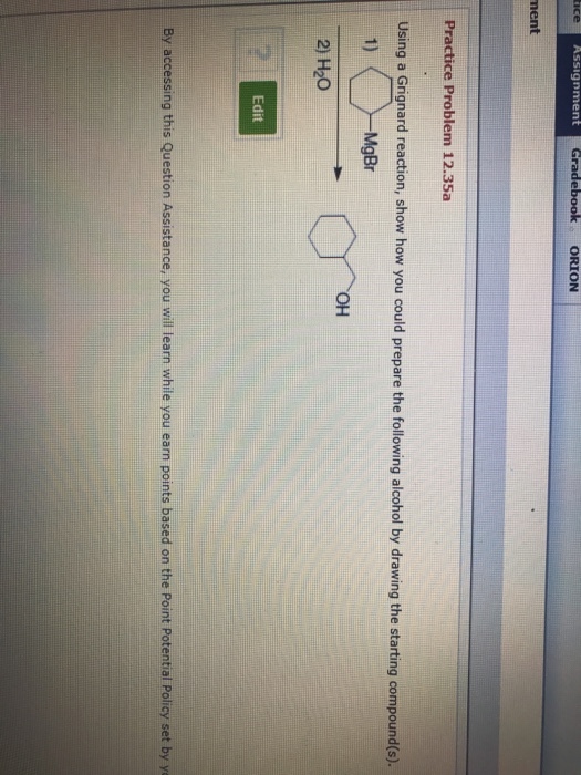 ice Assignment ebook ORION nent Practice Problem 12.35a Using a Grignard reaction, show how you could prepare the following alcohol by drawing the starting compound(s). 1) MgBr ?? 2) H20 Edit By accessing this Question Assistance, you will learn while you earn points based on the Point Potential Policy set by y