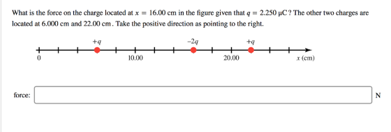 What is the force on the charge located atx- 16.00 cm in the figure given thatq 2.250 HC? The other two charges are located at 6.000 cm and 22.00 cm. Take the positive direction as pointing to the right. tq 9 tq 0 10.00 20.00 x (cm) force:
