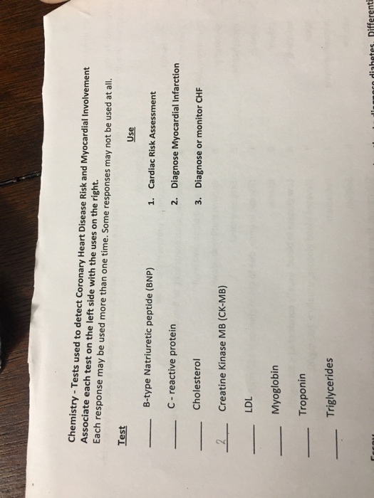 Chemistry - Tests used to detect Coronary Heart Disease Risk and Myocardial Involvement Associate each test on the left side with the uses on the right. Each response may be used more than one time. Some responses may not be used at all. Test Use B-type Natriuretic peptide (BNP) 1. Cardiac Risk Assessment Diagnose Myocardial Infarction Diagnose or monitor CHF C- reactive protein 2. Cholesterol 3. 2Creatine Kinase MB (CK-MB) LDL Myoglobin Troponin Triglycerides