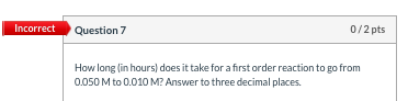 Incorrect Question 7 0/2 pts How long in hours) does it take for a first order reaction to go from 0.050 M to 0.010 M? Answer