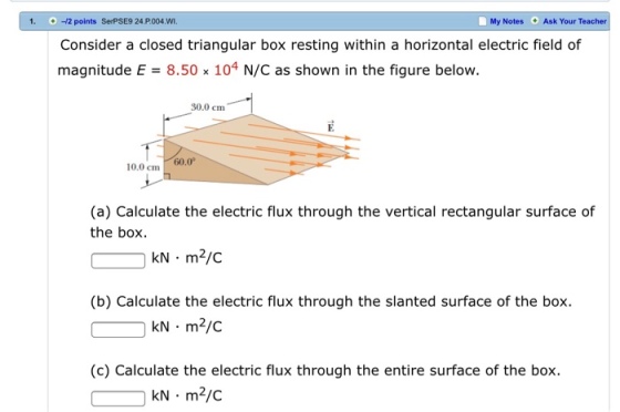 1. : + : ㅢ2 points SerPSE9 24.P.004.WI My Notes Ask Your Teacher Consider a closed triangular box resting within a horizontal electric field of magnitude E-8.50% 104 N/C as shown in the figure below. 30.0 cm 10.0cm 60.0 (a) Calculate the electric flux through the vertical rectangular surface of the box. kN m2/C (b) Calculate the electric flux through the slanted surface of the box kN m2/c (c) Calculate the electric flux through the entire surface of the box kN m2/c