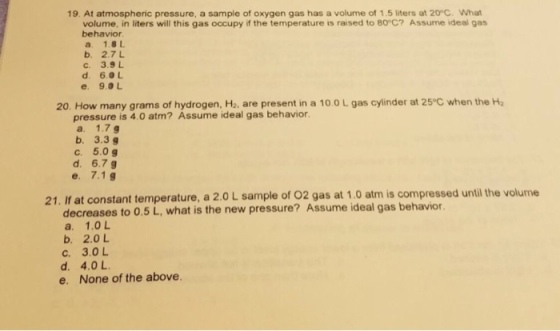 19. At atmospheric pressure, a sample of oxygen gas has a volume of 1.5 liters at 20°C. What volume, in liters will this gas occupy if the temperature is raised to 80 C? Assume ideal gas behavior a. 1.8 t b. 2.7L c. 3.9 L d. 6.0L e. 9.0L 20. How many grams of hydrogen, H2, are present in a 10.0 L gas cylinder at 25 C when the H2 pressure is 4.0 atm? Assume ideal gas behavior. a. 1.7 g b. 3.3 g c. 5.0g d. 6.7 g e. 7.1g 21. If at con stant temperature, a 2.0 L sample of O2 gas at 1.0 atm is compressed until the volume decreases to 0.5 L, what is the new pressure? Assume ideal gas behavior. a. 1.0L b. 2.0 L c. 3.0L d. 4.0 L e. None of the above.