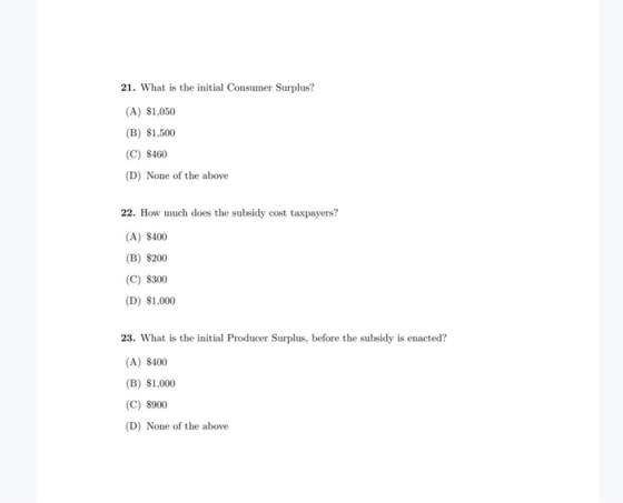 21. What is the initial Consumer Surplus? (A) $1,050 (B) $1,500 (C) $460 (D) None of the above 22. How much does the subsidy