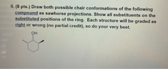 II. (8 pts.) Draw both possible chair conformations of the following compound as sawhorse projections. Show all substituents
