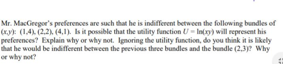 Mr. MacGregors preferences are such that he is indifferent between the following bundles of (x,y): (1,4), (2,2), (4,1). Is it possible that the utility function U In(ry) will represent his preferences? Explain why or why not. Ignoring the utity function, do you think it is likely that he would be indifferent between the previous three bundles and the bundle (2,3)? Why or why not? ::/摄