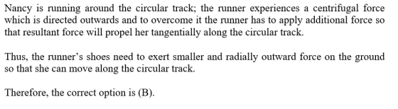 Nancy is running around the circular track; the runner experiences a centrifugal force which is directed outwards and to overcome it the runner has to apply additional force so that resultant force will propel her tangentially along the circular track. Thus, the runners shoes need to exert smaller and radially outward force on the ground so that she can move along the circular track. Therefore, the correct option is (B).