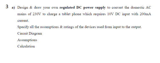 3 a) Design & draw your own regulated DC power supply to convert the domestic AC mains of 230V to charge a tablet phone which