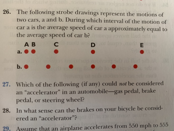 The following strobe drawings represent the motions of two cars, a and b. During which interval of the motion of car a is the average speed of car a approximately equal to the average speed of car b? 26. A B b. Which of the following (if any) could not be considered an accelerator in an automobile-gas pedal, brake pedal, or steering wheel In what sense can the brakes on your bicycle be consid ered an accelerator? 27. 28. Assume that an airplane accelerates from 550 mph to 555
