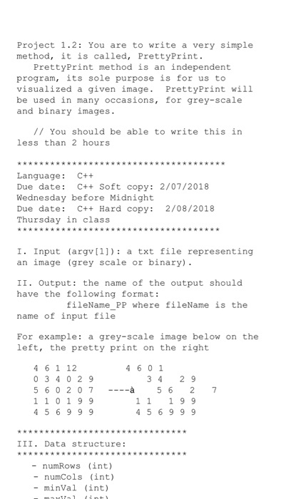 Project 1.2: You are to write a very simple method, it is called, PrettyPrint. PrettyPrint method is an independent program, its sole purpose is for us to visualized a given image. PrettyPrint will be used in many occasions, for grey-scale and binary images. / You should be able to write this in less than 2 hours Language: C++ Due date: C++ Soft copy: 2/07/2018 Wednesday before Midnight Due date: C++ Hard copy: 2/08/2018 Thursday in class I Input (argv1) a txt file representing an image (grey scale or binary) II. Output: the name of the output should have the tollowing format: fileName PP where fileName is the name of input file For example: a grey-scale image below on the left, the pretty print on the right 4 6 1 12 0 3 4 0 2 9 560207 1 10 99 4 5 6999 4 6 01 3 42 9 à 5 6 2 7 11 1 9 9 4569 9 III. Data structure: - numRows (int) - numCols (int) - minVal (int)