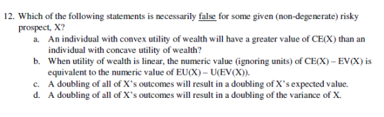 12. Which of the following statements is necesarily fals for some given (non-degenerate) risk,y prospect, X? An individual with convex utility of wealth will have a grealer value of CIİX individual with concave utility of wealth? when utility of wealth is linear, the numeric value (ignoring units) of CE(X)-EV(X) is equivalent to the numeric value of EUX) - U(EV(X). a. than an b, 1S c. A doubling of all of Xs outcomes will result in a doubling of Xs expected value d. A doubling of all of Xs outcomes will result in a doubling of the variance of X.