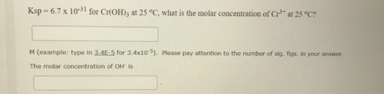 Ksp 6.7 x 10- for Cr(O), at 25 °C, what is the molar concentration of Cr3+ at 25 °c? M (example: type in 3.4E-5 for 3.4x10-5). Please pay attention to the number of sig. figs. in your answer The molar concentration of OH is