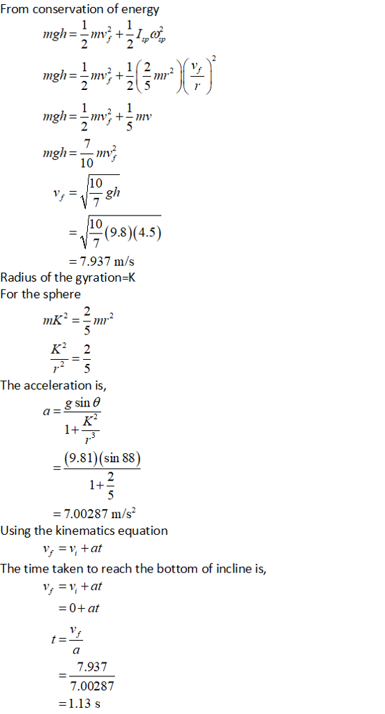 From conservation of energy 1V 10 10 (9.8)(4.5) 7.937 m/s Radius of the gyration-K For the sphere K2 2 The acceleration is, g sin aE (9.81) (sin 88) 7.00287 m/s2 Using the kinematics equation The time taken to reach the bottom of incline is, -0+ at 7.937 7.00287 1.13 s