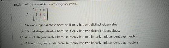 Explain why the matrix is not diagonalizable. A= 8 0 0 1 8 0 0 0 8 O A is not diagonalizable because it only has one distinct