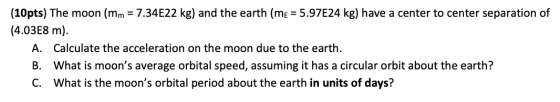 (10pts) The moon (mm = 7.34E22 kg) and the earth (mε = 5.97E24 kg) have a center to center separation of (4.03E8 m). A. Calcu
