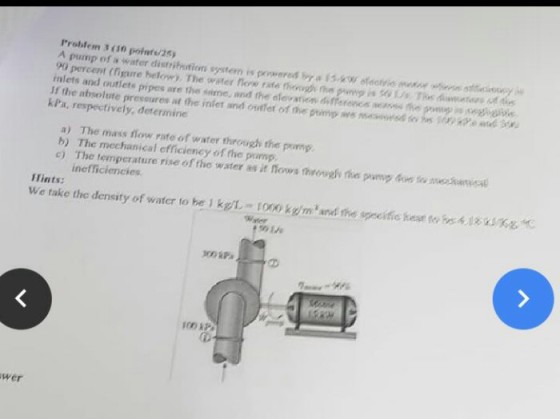 Problem 3 ( 10 poinft/25) A pump of a water distritnstion system is pewersd b1w oferies msnoe ess y 90 percent (figire helow). The water now fata nough ns pomp??0 Us ThnAmmatan Adan inlets and outlets pipes are the snme, and the elevation differonca weass e Jf the absolute preveures at the inket aned ontet of the pump we mwsd so h ke ad kPa, respectively, deterimine a) The mass flow rate of water through the pomp c The temperature rise of the wster we it hows eowahi theuto necknica inefficieneies Hints: We take the density of water to be kg ronokgm and the spocifie heatto41K wer