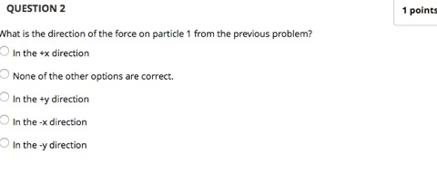QUESTION 2 What is the direction of the force on particle 1 from the previous problem? O In the +x direction 1 points None of the other options are correct In the ty direction In the -x direction In the-y direction