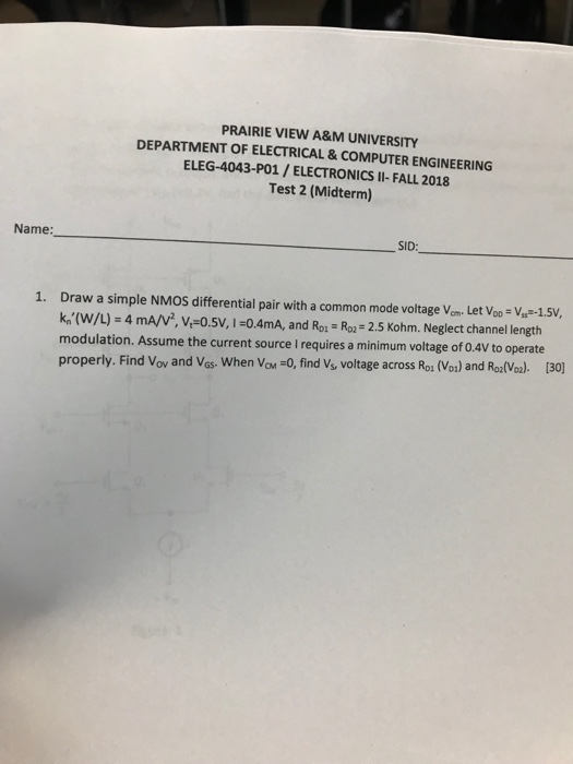 PRAIRIE VIEW A&M UNIVERSITY DEPARTMENT OF ELECTRICAL & COMPUTER ENGINEERING ELEG-4043-PO1/ELECTRONICS II-FALL 2018 Test 2 (Midterm) Name: SID Draw a simple NMOS differential pair with a common mode voltage Vom. Let Voo V-1.5V k,,(w/L)-4 mA/V, V.-0.5V, 1-0.4mA, and Roi-Ro2-2.5 Kohm. Neglect channel length modulation. Assume the current source I requires a minimum voltage of 0.4V to operate properly. Find Vov and Vas. When VaM -0, find V, voltage across Ro1 (Vo) and RolVo). [30 1.