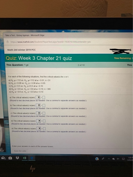 Take a Test Kelsey layman-Microsoft Edge B https://www.mathud.com/Student/Player Testaspx?testid-1928742368kcenterwinayes Math 244 winter 2019 PCC Quiz: Week 3 Chapter 21 quiz Time Remaining: ( This Question: 1 pt 2 of 10 This For each of the following situations, find the critical value(s) for z or t b)H, p:008 vs HA p>006 at:005 d)Ho P 06 vs HA p<06ata 0 10, n 300 e)H p 08 vs. HA P08 ata 010 a) The critical value(s) is(are) (Round to two decimal places as noeded Use a comma to separate answers as noeded ) b) The crtical values) s(are) (Round to two decimal places as nooded Use a comma to separate answers as needed ) c) The crtical values) saro) (Round to two decimal places as needed Use a comma to separale answers as needed) d) The crfical valuets) s(are) Round to two decimal places as needed Use a comma to separate answers as needed ) (Round to two decimal places as needed. Use a comma to separate answers as nooded ) Enter your answer in each of the answer boxes Save for Later