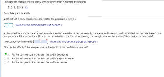The random sample shown below was selected from a normal distribution 7, 3, 9, 8, 3,6 Complete parts a and b. a. Construct a 95% confidence interval for the population mean μ (Round to two decimal places as needed.) b. Assume that sample mean x and sample standard deviation s remain exactly the same as those you just calculated but that are based on a sample of n -25 observations. Repeat part a. What is the effect of increasing the sample size on the width of the confidence intervals? The confidence interval is(ound to two decimal places as needed.) What is the effect of the sample size on the width of the confidence interval? A. As the sample size increases, the width decreases B. As the sample size increases, the width stays the same OC. As the sample size increases, the width increases.