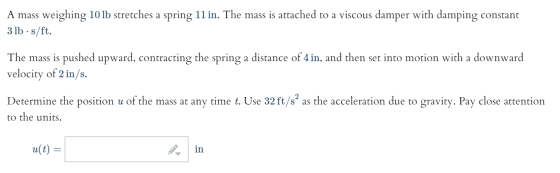 A mass weighing 10 lb stretches a spring 11 in. The mass is attached to a viscous damper with damping constant 3 lb ·s/ft. Th