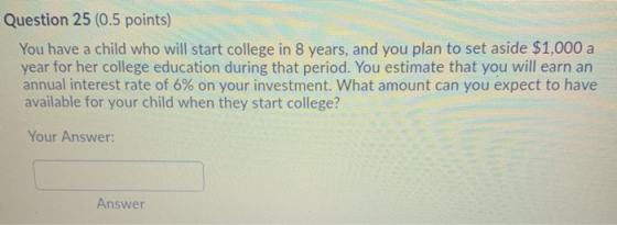 Question 25 (0.5 points) You have a child who will start college in 8 years, and you plan to set aside $1,000 a year for her