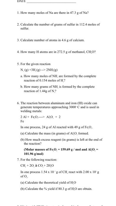 DATE 1. How many moles of Na are there in 47.3 g of Na? 2. Calculate the number of grams of sulfur in 112.4 moles of sulfur. 3. Calculate number of atoms in 4.6 g of calcium. 4. How many H atoms are in 272.5 g of methanol, CH0? 5. For the given reaction N, (g) +3H,(g)->2NH(g) a. How many moles of NH, are formed by the complete reaction of 0.154 moles of H? b. How many grams of NH, is formed by the complete reaction of 1.44g of N? 6. The reaction between aluminum and iron (III) oxide can generate temperatures approaching 3000 C and is used in welding metals: 2 Al FeO AlO, 2 In one process, 24 g o (a) Calculate the mass (in grams) of Al,O, formed. (b) How much excess reagent (in grams) is left at the end of the reaction? (Molar masses of Fe,O, = 159.69 g / mol and ALO, = 101.96 g/mol) 7. For the following reaction: CH, +20, à CO,+ 2HO In one process 1.54 x 10g of CH, react with 2.00 x 10 g of O (a) Calculate the theoretical yield of H,O (b) Calculate the % yield if 80.3 g of H,O are obtain.