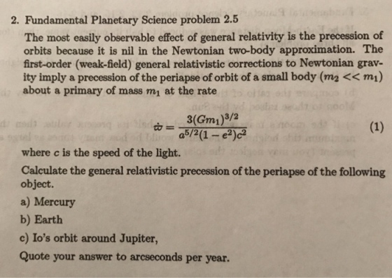 2. Fundamental Planetary Science problem 2.5 The most easily observable effect of general relativity is the precession of orbits because it is nil in the Newtonian two-body approximation. The first-order (weak-field) general relativistic corrections to Newtonian grav- ity imply a precession of the periapse of orbit of a small body (m2 << mı) about a primary of mass mı at the rate as/(1- where c is the speed of the light. Calculate the general relativistic precession of the periapse of the following object. a) Mercury b) Earth c) Ios orbit around Jupiter, Quote your answer to arcseconds per year.