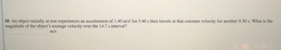 10. An object initially at rest experiences an acceleration of 1.40 m/s2 for 5.40 s then travels at that constant velocity for another 9.30 s. What is the magnitude of the objects average velocity over the 14.7 s interval? m/s