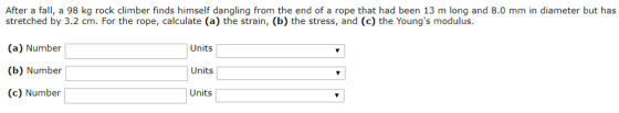After a fall, a 98 kg rock climber finds himself dangling from the end of a rope that had been 13 m long and 8.0 mm in diameter but has stretched by 3.2 cm. For the rope, calculate (a) the strain, (b) the stress, and (c) the Youngs modulus. (a) Number (b) Number (c) Number Units Units Units