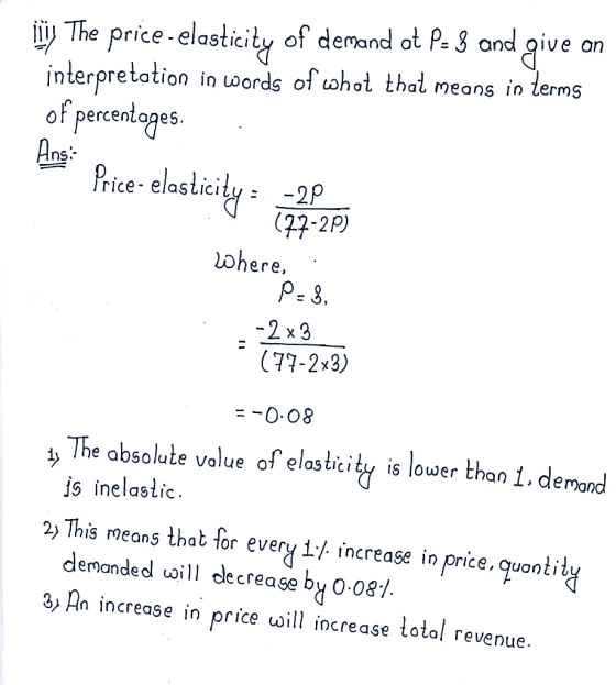 iy The price-elasticity of demand o P.3 ond qive on interpretation in uwords of ohot that neans in terms oF percentopes Ans uoords of uohol tha means in lerms rice- elasticity: -2P (77-2P) ohere. P- 3 2 x3 (77-2x3) -0.08 횟 The absolute value of elasticit. is lower than 1, demod js inelastio 2) This rmeans that or every i./ increase in price, quontil deranded vaill clecrease by 0 081 3 An increase in price will iocrease totol revenue.