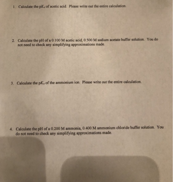 1. Calculate the pKs of acetic acid. Please write out the entire calculation. 2. Calculate the pH of a 0.100 M acetic acid, 0.500 M sodium acetate buffer solution. You do not need to check any simplifying approximations made. 3. Calculate the pKa of the ammonium ion. Please write out the entire calculation. 4. Calculate the pH of a 0.200 M ammonia, 0.400 M ammonium chloride buffer solution. You do not need to check any simplifying approximations made.