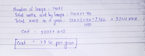 Numbere of lamps = 140x2 Total watts used by lampo = 140x2 x 40 Total KWH in a year = 140xx uox 8760 - 98112 KWH 1000 Cast =