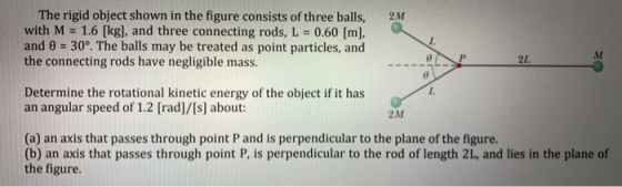The rigid object shown in the figure consists of three balls, with M = 1.6 [kg], and three connecting rods, L = 0.60 [m], and