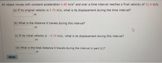 An object moves with constant acceleration 4.40 m/s2 and over a time interval reaches a final velocity of 11.4 m/s. (a) If its original velocity is 5.70 m/s, what is its displacement during the time interval? (b) What is the distance it travels during this interval? (c) If its initial velocity is -5.70 m/s, what is its displacement during this interval? (d) What is the total distance it travels during the interval in part (c)? eBook