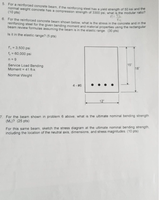 5. For a reinforced concrete beam,if the reinforcing steel has a yield strength of so si andthe whatis the modular ratio? the re of 50 ksi and the 6. For the reinforced concrete beam shown below, what is the stress in the concrete and in the ular (10 pts) ght concrete has Ec reinforcing steel for the given bending moment and material properties using the rectang beam review formulas assuming the beam is in the elastic range (30 pts) Is it in the elastic range? (5 pts) -3,500 psi fy 60,000 psi Service Load Bending Moment 41 ft-k Normal Weight 15 18 4.#6 7. For the beam shown in problem 6 above, what is the ultimate nominal bending strength (M)? (25 pts) For this same beam, sketch the stress diagram at the ultimate nominal bending strength, including the location of the neutral axis, dimensions, and stress magnitudes (10 pts)
